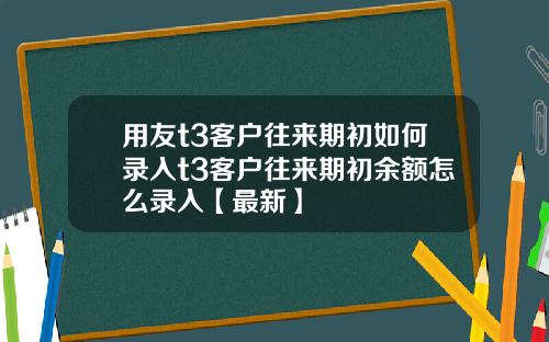用友t3客户往来期初如何录入t3客户往来期初余额怎么录入【最新】