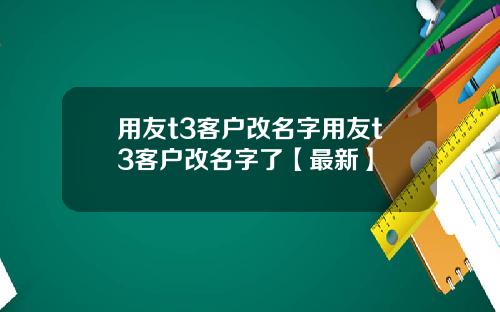 用友t3客户改名字用友t3客户改名字了【最新】