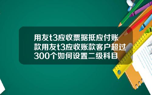 用友t3应收票据抵应付账款用友t3应收账款客户超过300个如何设置二级科目