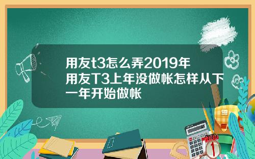 用友t3怎么弄2019年用友T3上年没做帐怎样从下一年开始做帐