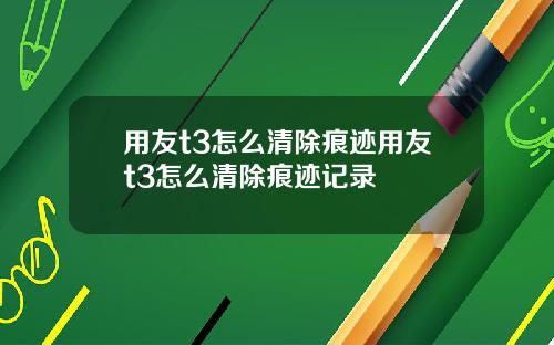 用友t3怎么清除痕迹用友t3怎么清除痕迹记录
