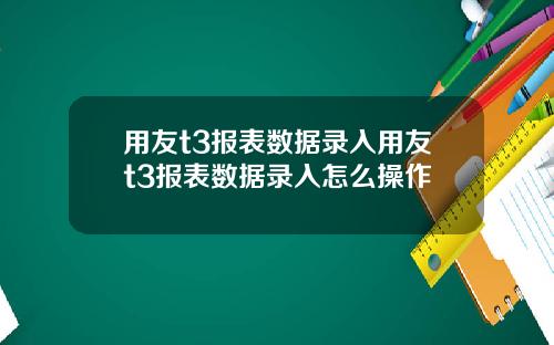 用友t3报表数据录入用友t3报表数据录入怎么操作