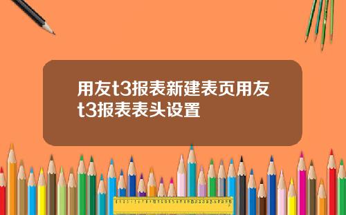 用友t3报表新建表页用友t3报表表头设置