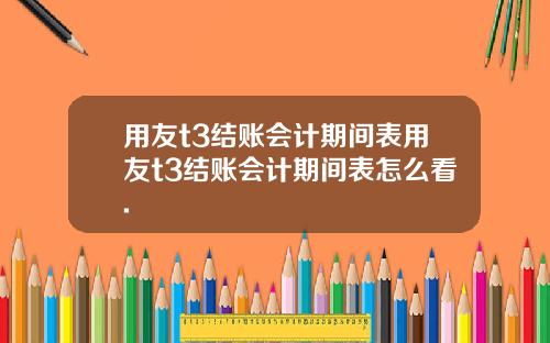 用友t3结账会计期间表用友t3结账会计期间表怎么看.