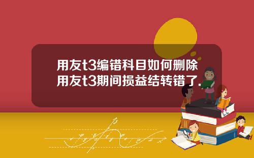 用友t3编错科目如何删除用友t3期间损益结转错了.