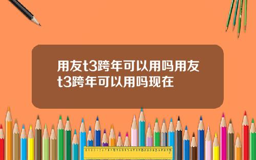 用友t3跨年可以用吗用友t3跨年可以用吗现在
