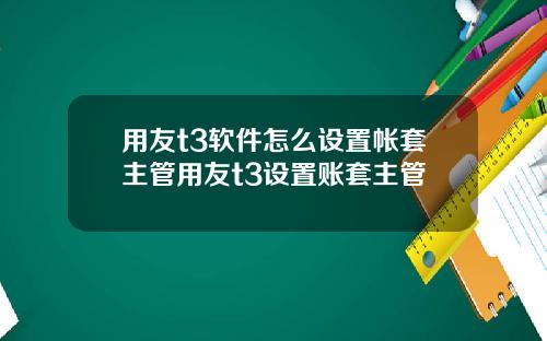 用友t3软件怎么设置帐套主管用友t3设置账套主管