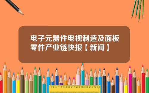 电子元器件电视制造及面板零件产业链快报【新闻】