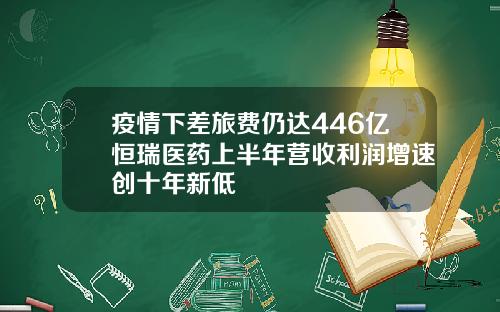 疫情下差旅费仍达446亿恒瑞医药上半年营收利润增速创十年新低