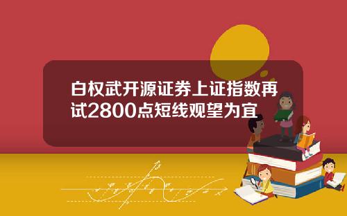 白权武开源证券上证指数再试2800点短线观望为宜