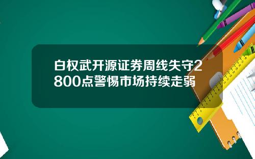 白权武开源证券周线失守2800点警惕市场持续走弱