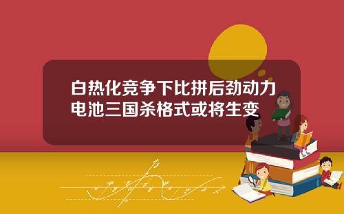 白热化竞争下比拼后劲动力电池三国杀格式或将生变
