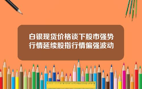 白银现货价格谈下股市强势行情延续股指行情偏强波动