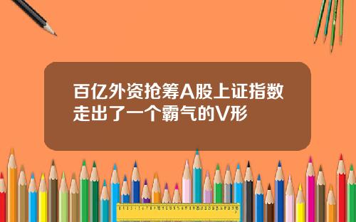 百亿外资抢筹A股上证指数走出了一个霸气的V形