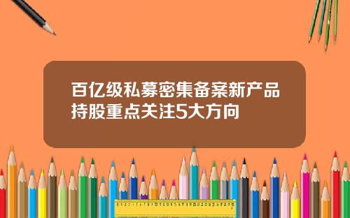 百亿级私募密集备案新产品持股重点关注5大方向