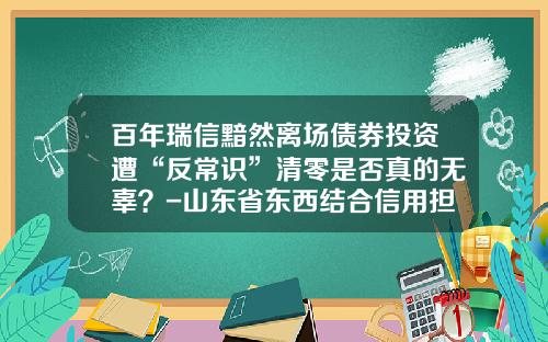 百年瑞信黯然离场债券投资遭“反常识”清零是否真的无辜？-山东省东西结合信用担保有限公司