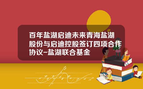 百年盐湖启迪未来青海盐湖股份与启迪控股签订四项合作协议-盐湖联合基金