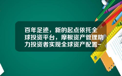 百年足迹，新的起点依托全球投资平台，摩根资产管理助力投资者实现全球资产配置-摩根美元基金
