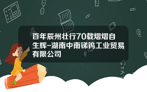 百年辰州壮行70载熠熠自生辉-湖南中南锑钨工业贸易有限公司