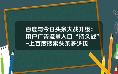 百度与今日头条大战升级：用户广告流量入口“持久战”-上百度搜索头条多少钱