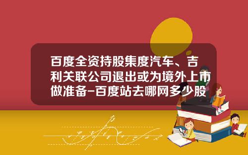 百度全资持股集度汽车、吉利关联公司退出或为境外上市做准备-百度站去哪网多少股份