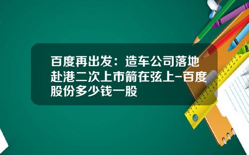 百度再出发：造车公司落地赴港二次上市箭在弦上-百度股份多少钱一股