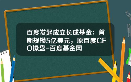 百度发起成立长成基金：首期规模5亿美元，原百度CFO操盘-百度基金网