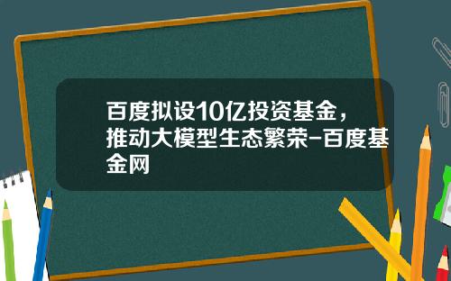 百度拟设10亿投资基金，推动大模型生态繁荣-百度基金网