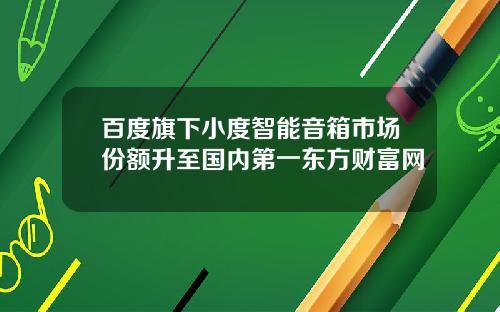 百度旗下小度智能音箱市场份额升至国内第一东方财富网