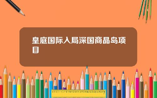 皇庭国际入局深国商晶岛项目