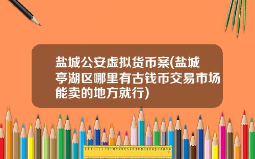 盐城公安虚拟货币案(盐城亭湖区哪里有古钱币交易市场能卖的地方就行)