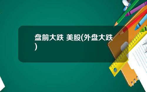 盘前大跌 美股(外盘大跌)