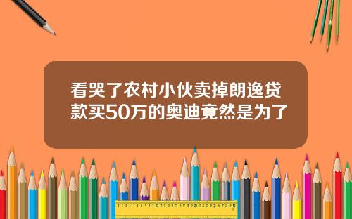看哭了农村小伙卖掉朗逸贷款买50万的奥迪竟然是为了