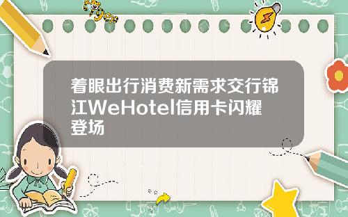 着眼出行消费新需求交行锦江WeHotel信用卡闪耀登场