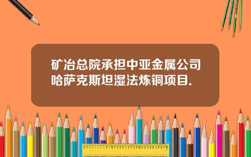 矿冶总院承担中亚金属公司哈萨克斯坦湿法炼铜项目.