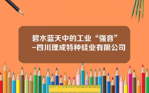 碧水蓝天中的工业“强音”-四川理成特种硅业有限公司