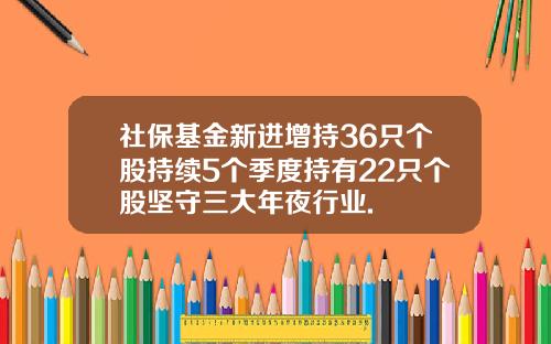 社保基金新进增持36只个股持续5个季度持有22只个股坚守三大年夜行业.