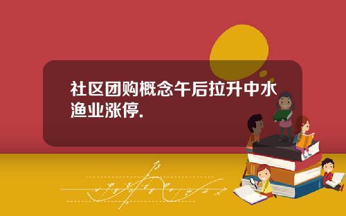 社区团购概念午后拉升中水渔业涨停.