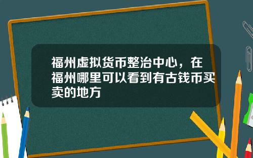 福州虚拟货币整治中心，在福州哪里可以看到有古钱币买卖的地方