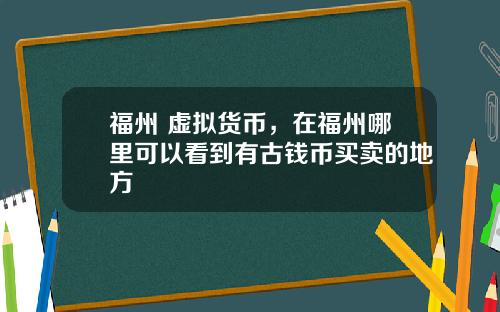 福州 虚拟货币，在福州哪里可以看到有古钱币买卖的地方