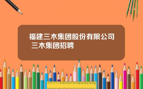 福建三木集团股份有限公司 三木集团招聘