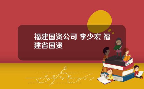 福建国资公司 李少宏 福建省国资