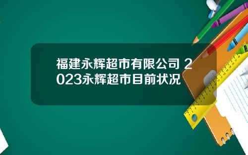 福建永辉超市有限公司 2023永辉超市目前状况