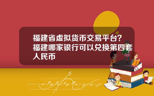 福建省虚拟货币交易平台？福建哪家银行可以兑换第四套人民币