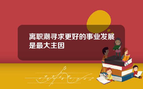 离职潮寻求更好的事业发展是最大主因