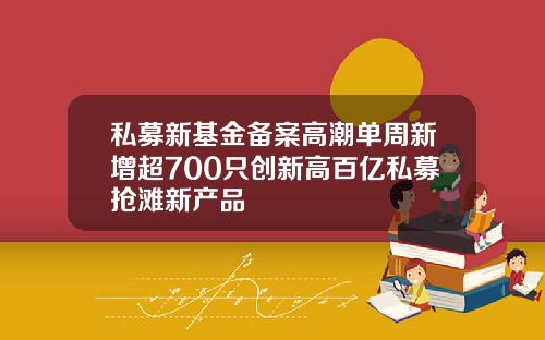私募新基金备案高潮单周新增超700只创新高百亿私募抢滩新产品