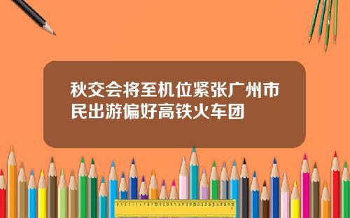秋交会将至机位紧张广州市民出游偏好高铁火车团