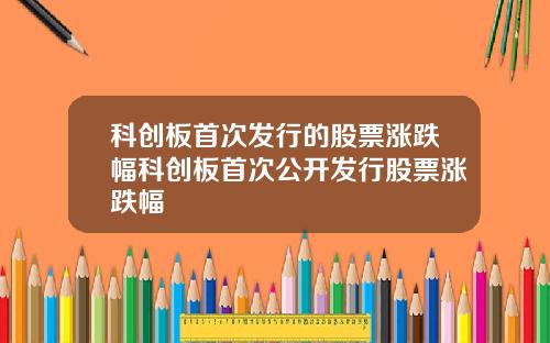 科创板首次发行的股票涨跌幅科创板首次公开发行股票涨跌幅