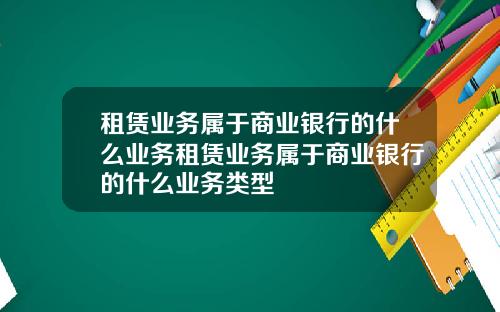 租赁业务属于商业银行的什么业务租赁业务属于商业银行的什么业务类型