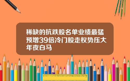 稀缺的抗跌股名单业绩最猛预增39倍冷门股走权势压大年夜白马